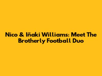 Nico & Iñaki Williams: Meet The Brotherly Football Duo