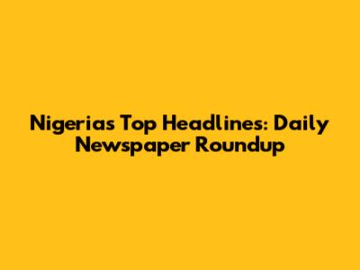 Nigeria's Top Headlines: Daily Newspaper Roundup