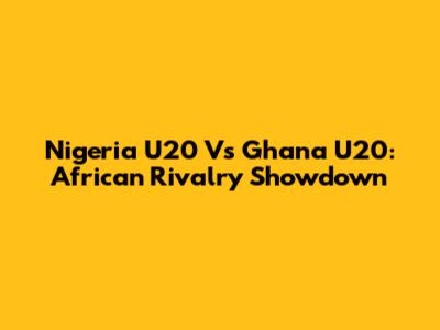 Nigeria U20 Vs Ghana U20: African Rivalry Showdown