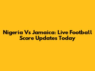 Nigeria Vs Jamaica: Live Football Score Updates Today