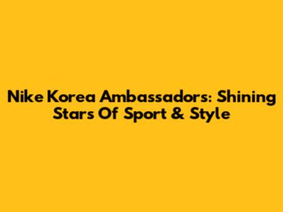 Nike Korea Ambassadors: Shining Stars Of Sport & Style