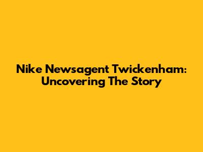 Nike Newsagent Twickenham: Uncovering The Story