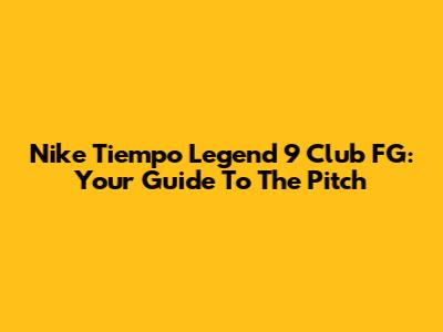 Nike Tiempo Legend 9 Club FG: Your Guide To The Pitch