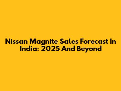 Nissan Magnite Sales Forecast In India: 2025 And Beyond