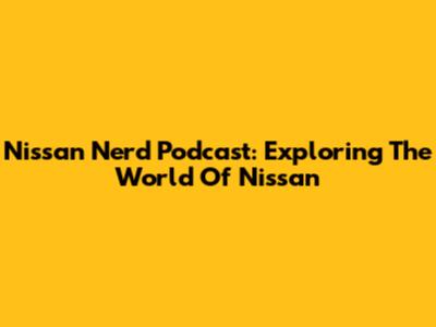 Nissan Nerd Podcast: Exploring The World Of Nissan