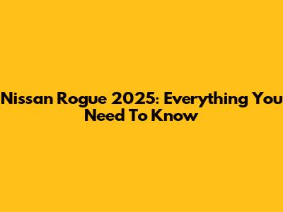 Nissan Rogue 2025: Everything You Need To Know