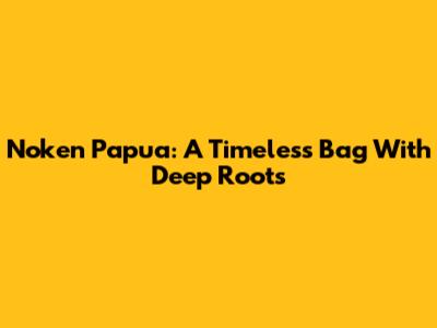 Noken Papua: A Timeless Bag With Deep Roots