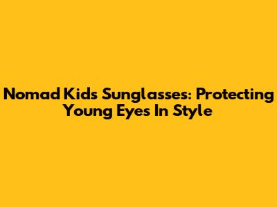 Nomad Kids Sunglasses: Protecting Young Eyes In Style