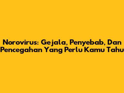 Norovirus: Gejala, Penyebab, Dan Pencegahan Yang Perlu Kamu Tahu