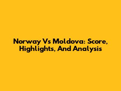 Norway Vs Moldova: Score, Highlights, And Analysis