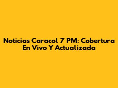 Noticias Caracol 7 PM: Cobertura En Vivo Y Actualizada