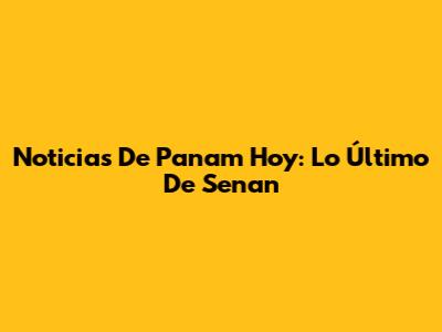Noticias De Panam Hoy: Lo Último De Senan