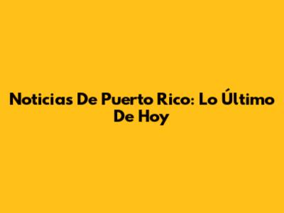 Noticias De Puerto Rico: Lo Último De Hoy