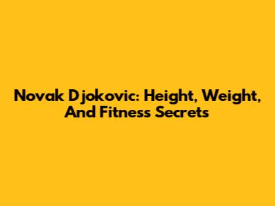 Novak Djokovic: Height, Weight, And Fitness Secrets