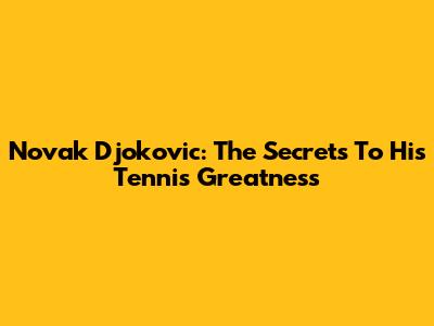 Novak Djokovic: The Secrets To His Tennis Greatness
