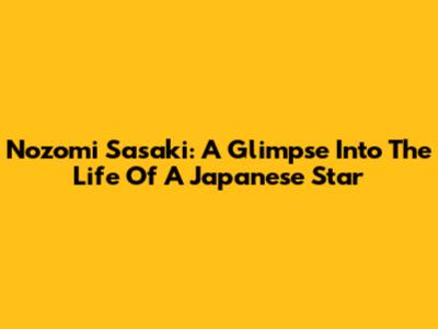 Nozomi Sasaki: A Glimpse Into The Life Of A Japanese Star