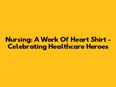 Nursing: A Work Of Heart Shirt - Celebrating Healthcare Heroes