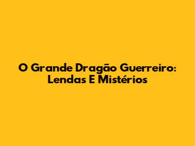 O Grande Dragão Guerreiro: Lendas E Mistérios