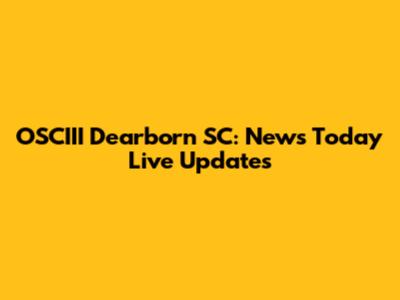 OSCIII Dearborn SC: News Today Live Updates