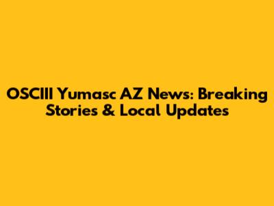 OSCIII Yumasc AZ News: Breaking Stories & Local Updates