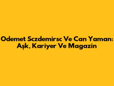 Odemet Sczdemirsc Ve Can Yaman: Aşk, Kariyer Ve Magazin