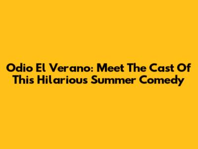 Odio El Verano: Meet The Cast Of This Hilarious Summer Comedy
