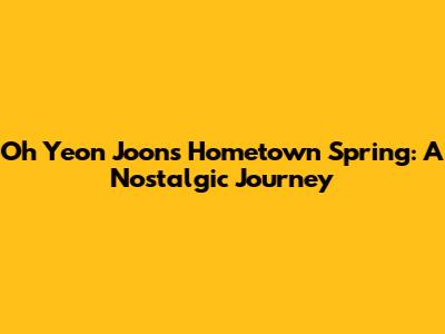 Oh Yeon Joon's Hometown Spring: A Nostalgic Journey