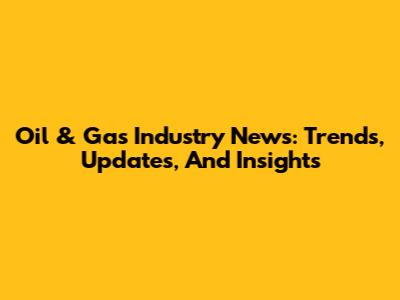 Oil & Gas Industry News: Trends, Updates, And Insights