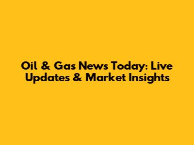 Oil & Gas News Today: Live Updates & Market Insights