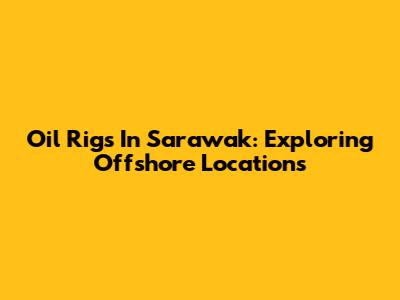 Oil Rigs In Sarawak: Exploring Offshore Locations