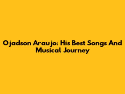 Ojadson Araujo: His Best Songs And Musical Journey