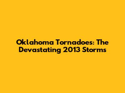 Oklahoma Tornadoes: The Devastating 2013 Storms