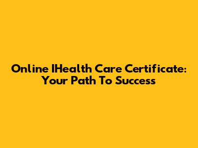 Online IHealth Care Certificate: Your Path To Success