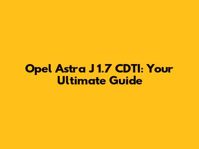 Opel Astra J 1.7 CDTI: Your Ultimate Guide