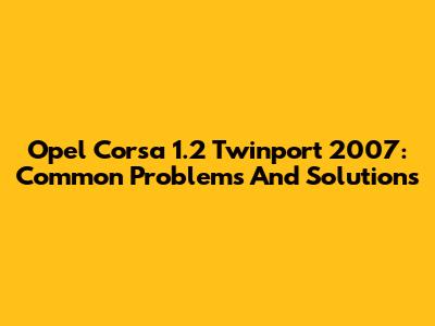 Opel Corsa 1.2 Twinport 2007: Common Problems And Solutions