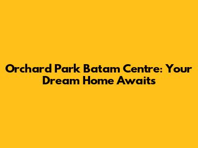 Orchard Park Batam Centre: Your Dream Home Awaits