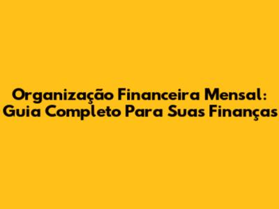 Organização Financeira Mensal: Guia Completo Para Suas Finanças