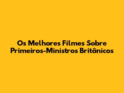 Os Melhores Filmes Sobre Primeiros-Ministros Britânicos