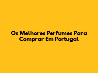 Os Melhores Perfumes Para Comprar Em Portugal
