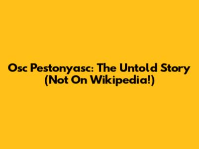 Osc Pestonyasc: The Untold Story (Not On Wikipedia!)