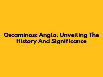 Oscaminosc Anglo: Unveiling The History And Significance