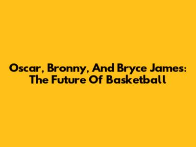 Oscar, Bronny, And Bryce James: The Future Of Basketball