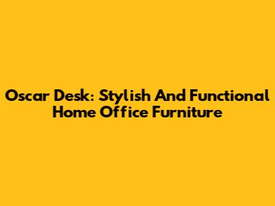 Oscar Desk: Stylish And Functional Home Office Furniture