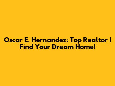 Oscar E. Hernandez: Top Realtor | Find Your Dream Home!
