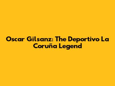 Oscar Gilsanz: The Deportivo La Coruña Legend