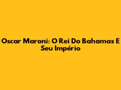 Oscar Maroni: O Rei Do Bahamas E Seu Império