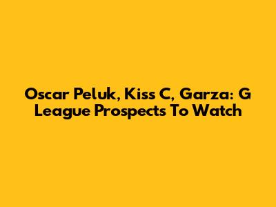 Oscar Peluk, Kiss C, Garza: G League Prospects To Watch