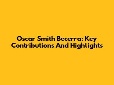 Oscar Smith Becerra: Key Contributions And Highlights