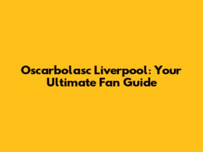 Oscarbolasc Liverpool: Your Ultimate Fan Guide