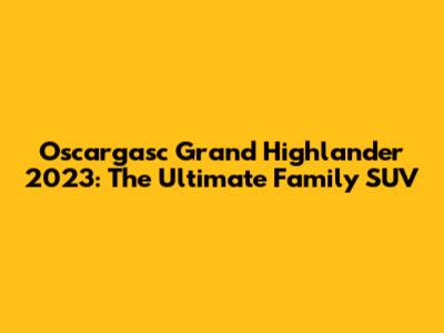 Oscargasc Grand Highlander 2023: The Ultimate Family SUV